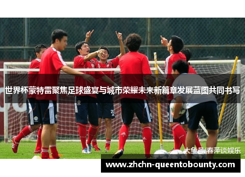 世界杯蒙特雷聚焦足球盛宴与城市荣耀未来新篇章发展蓝图共同书写
