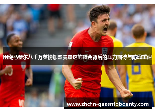 围绕马奎尔八千万英镑加盟曼联这笔转会背后的压力期待与防线重建 围绕马奎尔八千万英镑加盟曼联这笔转会背后的压力期待与防线重建