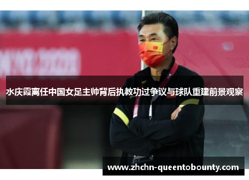 水庆霞离任中国女足主帅背后执教功过争议与球队重建前景观察