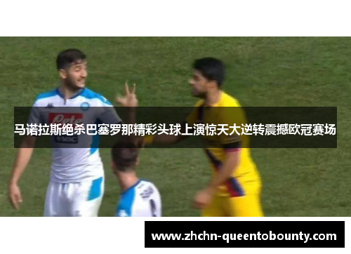马诺拉斯绝杀巴塞罗那精彩头球上演惊天大逆转震撼欧冠赛场