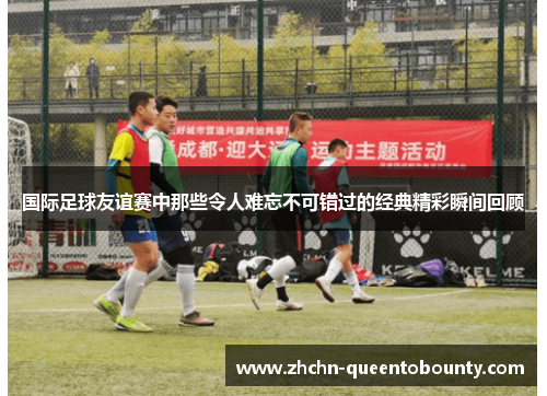 国际足球友谊赛中那些令人难忘不可错过的经典精彩瞬间回顾 国际足球友谊赛中那些令人难忘不可错过的经典精彩瞬间回顾