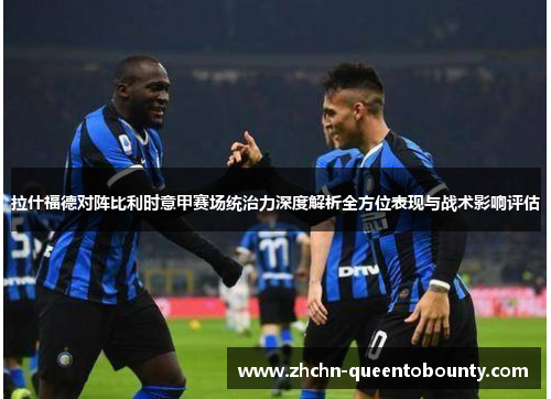 拉什福德对阵比利时意甲赛场统治力深度解析全方位表现与战术影响评估 拉什福德对阵比利时意甲赛场统治力深度解析全方位表现与战术影响评估